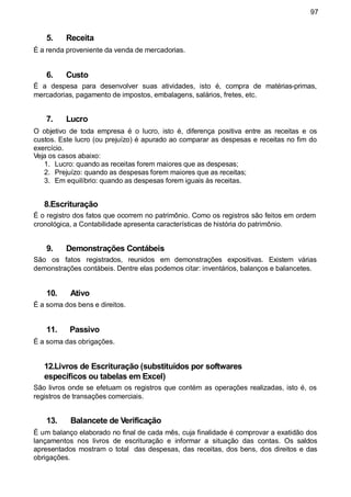 97
5. Receita
É a renda proveniente da venda de mercadorias.
6. Custo
É a despesa para desenvolver suas atividades, isto é, compra de matérias-primas,
mercadorias, pagamento de impostos, embalagens, salários, fretes, etc.
7. Lucro
O objetivo de toda empresa é o lucro, isto é, diferença positiva entre as receitas e os
custos. Este lucro (ou prejuízo) é apurado ao comparar as despesas e receitas no fim do
exercício.
Veja os casos abaixo:
1. Lucro: quando as receitas forem maiores que as despesas;
2. Prejuízo: quando as despesas forem maiores que as receitas;
3. Em equilíbrio: quando as despesas forem iguais às receitas.
8.Escrituração
É o registro dos fatos que ocorrem no patrimônio. Como os registros são feitos em ordem
cronológica, a Contabilidade apresenta características de história do patrimônio.
9. Demonstrações Contábeis
São os fatos registrados, reunidos em demonstrações expositivas. Existem várias
demonstrações contábeis. Dentre elas podemos citar: inventários, balanços e balancetes.
10. Ativo
É a soma dos bens e direitos.
11. Passivo
É a soma das obrigações.
12.Livros de Escrituração (substituídos por softwares
específicos ou tabelas em Excel)
São livros onde se efetuam os registros que contém as operações realizadas, isto é, os
registros de transações comerciais.
13. Balancete de Verificação
É um balanço elaborado no final de cada mês, cuja finalidade é comprovar a exatidão dos
lançamentos nos livros de escrituração e informar a situação das contas. Os saldos
apresentados mostram o total das despesas, das receitas, dos bens, dos direitos e das
obrigações.
 