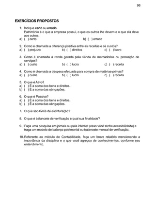98
EXERCÍCIOS PROPOSTOS
1. Indique certo ou errado:
Patrimônio é o que a empresa possui, o que os outros lhe devem e o que ela deve
aos outros.
a) ( ) certo b) ( ) errado
2. Como é chamada a diferença positiva entre as receitas e os custos?
a) ( ) prejuízo b) ( ) direitos c) ( ) lucro
3. Como é chamada a renda gerada pela venda de mercadorias ou prestação de
serviços?
a) ( ) custo b) ( ) lucro c) ( ) receita
4. Como é chamada a despesa efetuada para compra de matérias-primas?
c) ( ) receitaa) ( ) custo b) ( ) lucro
5. O que é Ativo?
a) ( ) É a soma dos bens e direitos.
b) ( ) É a soma das obrigações.
6. O que é Passivo?
a) ( ) É a soma dos bens e direitos.
b) ( ) É a soma das obrigações.
7. O que são livros de escrituração?
8. O que é balancete de verificação e qual sua finalidade?
9. Faça uma pesquisa em jornais ou pela internet (caso você tenha acessibilidade) e
traga um modelo de balanço patrimonial ou balancete mensal de verificação.
10. Referente ao módulo de Contabilidade, faça um breve relatório mencionando a
importância da disciplina e o que você agregou de conhecimentos, conforme seu
entendimento.
 