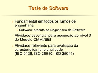 Teste de Software
Ø Fundamental em todos os ramos de
engenharia
Ø Software: produto da Engenharia de Software
Ø Atividade essencial para ascensão ao nível 3
do Modelo CMMI/SEI
Ø Atividade relevante para avaliação da
característica funcionalidade
(ISO 9126, ISO 25010, ISO 25041)
 