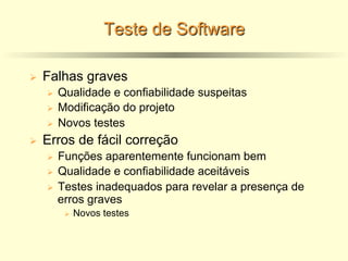 Teste de Software
Ø Falhas graves
Ø Qualidade e confiabilidade suspeitas
Ø Modificação do projeto
Ø Novos testes
Ø Erros de fácil correção
Ø Funções aparentemente funcionam bem
Ø Qualidade e confiabilidade aceitáveis
Ø Testes inadequados para revelar a presença de
erros graves
Ø Novos testes
 