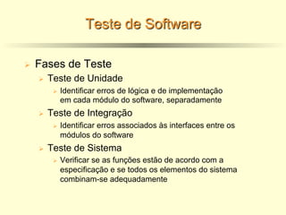 Teste de Software
Ø Fases de Teste
Ø Teste de Unidade
Ø Identificar erros de lógica e de implementação
em cada módulo do software, separadamente
Ø Teste de Integração
Ø Identificar erros associados às interfaces entre os
módulos do software
Ø Teste de Sistema
Ø Verificar se as funções estão de acordo com a
especificação e se todos os elementos do sistema
combinam-se adequadamente
 