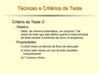 Técnicas e Critérios de Teste
Ø Critério de Teste C
Ø Objetivo
Ø Obter, de maneira sistemática, um conjunto T de
casos de teste que seja efetivo quanto à meta principal
de teste (revelar a presença de erros no programa)
Ø Propriedades
i) incluir todos os desvios de fluxo de execução
ii) incluir pelo menos um uso de todo resultado
computacional
iii) T mínimo e finito
 