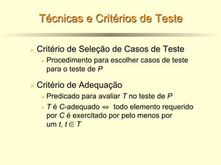 Técnicas e Critérios de Teste
Ø Critério de Seleção de Casos de Teste
Ø Procedimento para escolher casos de teste
para o teste de P
Ø Critério de Adequação
Ø Predicado para avaliar T no teste de P
Ø T é C-adequado ⇔ todo elemento requerido
por C é exercitado por pelo menos por
um t, t ∈ T
 