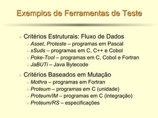 Exemplos de Ferramentas de Teste
Ø Critérios Estruturais: Fluxo de Dados
Ø Asset, Proteste – programas em Pascal
Ø xSuds – programas em C, C++ e Cobol
Ø Poke-Tool – programas em C, Cobol e Fortran
Ø JaBUTi – Java Bytecode
Ø Critérios Baseados em Mutação
Ø Mothra – programas em Fortran
Ø Proteum – programas em C (unidade)
Ø Proteum/IM – programas em C (integração)
Ø Proteum/RS – especificações
 