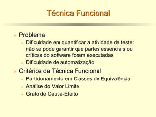Técnica Funcional
Ø Problema
Ø Dificuldade em quantificar a atividade de teste:
não se pode garantir que partes essenciais ou
críticas do software foram executadas
Ø Dificuldade de automatização
Ø Critérios da Técnica Funcional
Ø Particionamento em Classes de Equivalência
Ø Análise do Valor Limite
Ø Grafo de Causa-Efeito
 