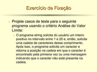 Exercício de Fixação
Ø Projete casos de teste para o seguinte
programa usando o critério Análise do Valor
Limite:
Ø O programa string solicita do usuário um inteiro
positivo no intervalo entre 1 e 20 e, então, solicita
uma cadeia de caracteres desse comprimento.
Após isso, o programa solicita um caracter e
retorna a posição na cadeia em que o caracter é
encontrado pela primeira vez ou uma mensagem
indicando que o caracter não está presente na
cadeia.
 