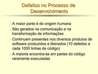 Defeitos no Processo de
Desenvolvimento
Ø A maior parte é de origem humana
Ø São gerados na comunicação e na
transformação de informações
Ø Continuam presentes nos diversos produtos de
software produzidos e liberados (10 defeitos a
cada 1000 linhas de código)
Ø A maioria encontra-se em partes do código
raramente executadas
 