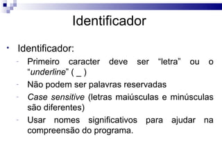 Identificador
•   Identificador:
    -   Primeiro caracter deve ser “letra” ou o
        “underline” ( _ )
    -   Não podem ser palavras reservadas
    -   Case sensitive (letras maiúsculas e minúsculas
        são diferentes)
    -   Usar nomes significativos para ajudar na
        compreensão do programa.
 
