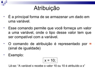 Atribuição
•   É a principal forma de se armazenar um dado em
    uma variável.
•   Esse comando permite que você forneça um valor
    a uma variável, onde o tipo desse valor tem que
    ser compatível com a variável.
•   O comando de atribuição é representado por =
    (sinal de igualdade)
•   Exemplo:
                                x = 10;
    Lê-se: “A variável x recebe o valor 10 ou 10 é atribuído a x”
 