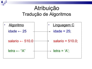 Atribuição
            Tradução de Algoritmos

•   Algoritmo              •   Linguagem C
    idade ← 25                 idade = 25;

    salario ← 510.0            salario = 510.0;

    letra ← “A”                letra = ‘A’;
 