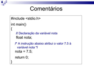 Comentários
#include <stdio.h>
int main()
{
    // Declaração da variável nota
    float nota;
    /* A instrução abaixo atribui o valor 7.5 à
      variável nota */
    nota = 7.5;
    return 0;
}
 