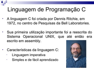 Linguagem de Programação C
•   A linguagem C foi criada por Dennis Ritchie, em
    1972, no centro de Pesquisas da Bell Laboratories.

•   Sua primeira utilização importante foi a reescrita do
    Sistema Operacional UNIX, que até então era
    escrito em assembly.

•   Características da linguagem C:
    •    Linguagem imperativa
    •    Simples e de fácil aprendizado
 