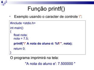 Função printf()
•   Exemplo usando o caracter de controle ”:
#include <stdio.h>
int main()
{
   float nota;
   nota = 7.5;
    printf("" A nota do aluno é: %f"", nota);
    return 0;
}
O programa imprimirá na tela:
            "A nota do aluno e': 7.500000 "
 