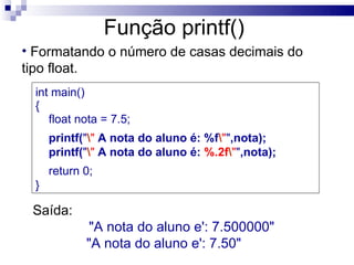 Função printf()
• Formatando o número de casas decimais do
tipo float.
  int main()
  {
     float nota = 7.5;
      printf("" A nota do aluno é: %f"",nota);
      printf("" A nota do aluno é: %.2f"",nota);
      return 0;
  }

 Saída:
              "A nota do aluno e': 7.500000"
             "A nota do aluno e': 7.50"
 