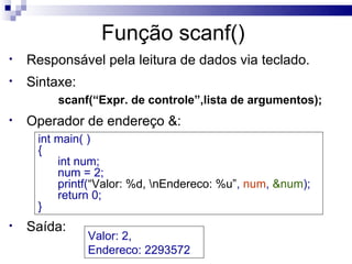 Função scanf()
•   Responsável pela leitura de dados via teclado.
•   Sintaxe:
         scanf(“Expr. de controle”,lista de argumentos);
•   Operador de endereço &:
     int main( )
     {
         int num;
         num = 2;
         printf(“Valor: %d, nEndereco: %u”, num, &num);
         return 0;
     }
•   Saída:
               Valor: 2,
               Endereco: 2293572
 
