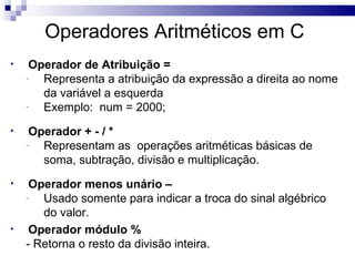 Operadores Aritméticos em C
•    Operador de Atribuição =
    -  Representa a atribuição da expressão a direita ao nome
       da variável a esquerda
    -  Exemplo: num = 2000;
•    Operador + - / *
    -  Representam as operações aritméticas básicas de
       soma, subtração, divisão e multiplicação.
•    Operador menos unário –
    -  Usado somente para indicar a troca do sinal algébrico
       do valor.
•    Operador módulo %
    - Retorna o resto da divisão inteira.
 