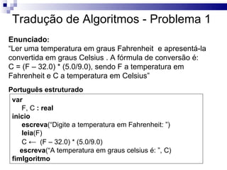 Tradução de Algoritmos - Problema 1
Enunciado:
“Ler uma temperatura em graus Fahrenheit e apresentá-la
convertida em graus Celsius . A fórmula de conversão é:
C = (F – 32.0) * (5.0/9.0), sendo F a temperatura em
Fahrenheit e C a temperatura em Celsius”
Português estruturado
 var
    F, C : real
 inicio
    escreva(“Digite a temperatura em Fahrenheit: ”)
    leia(F)
    C ← (F – 32.0) * (5.0/9.0)
    escreva(“A temperatura em graus celsius é: ”, C)
 fimlgoritmo
 