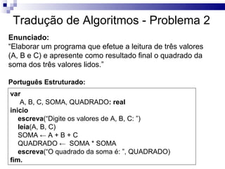 Tradução de Algoritmos - Problema 2
Enunciado:
“Elaborar um programa que efetue a leitura de três valores
(A, B e C) e apresente como resultado final o quadrado da
soma dos três valores lidos.”

Português Estruturado:
var
    A, B, C, SOMA, QUADRADO: real
inicio
   escreva(“Digite os valores de A, B, C: ”)
   leia(A, B, C)
   SOMA ← A + B + C
   QUADRADO ← SOMA * SOMA
   escreva(“O quadrado da soma é: ”, QUADRADO)
fim.
 
