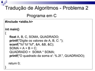 Tradução de Algoritmos - Problema 2
                Programa em C
#include <stdio.h>

int main()
{
    float A, B, C, SOMA, QUADRADO;
    printf("Digite os valores de A, B, C: ");
    scanf("%f %f %f", &A, &B, &C);
    SOMA = A + B + C;
    QUADRADO = SOMA * SOMA;
    printf("O quadrado da soma e': %.2f.", QUADRADO);

    return 0;
}
 