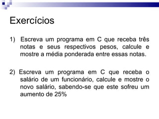 Exercícios
1) Escreva um programa em C que receba três
   notas e seus respectivos pesos, calcule e
   mostre a média ponderada entre essas notas.

2) Escreva um programa em C que receba o
   salário de um funcionário, calcule e mostre o
   novo salário, sabendo-se que este sofreu um
   aumento de 25%
 
