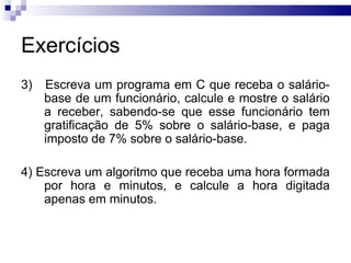 Exercícios
3)   Escreva um programa em C que receba o salário-
     base de um funcionário, calcule e mostre o salário
     a receber, sabendo-se que esse funcionário tem
     gratificação de 5% sobre o salário-base, e paga
     imposto de 7% sobre o salário-base.

4) Escreva um algoritmo que receba uma hora formada
    por hora e minutos, e calcule a hora digitada
    apenas em minutos.
 