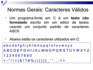 Normas Gerais: Caracteres Válidos
•   Um programa-fonte em C é um texto não
    formatado escrito em um editor de textos
    usando um conjunto padrão de caracteres
    ASCII.

•   Abaixo estão os caracteres utilizados em C:
abcdefghijklmnopqrstuvwxyz
ABCDEFGHIJKLMNOPQRSTUVWXYZ
1234567890
+-*/=|&!?#%(){}[]_‘“.,:<>
 