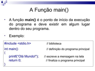 A Função main()
•   A função main() é o ponto de início da execução
    do programa e deve existir em algum lugar
    dentro do seu programa.
•   Exemplo:

#include <stdio.h>            // biblioteca
int main()                   // definição do programa principal
{
    printf(“Olá Mundo!");   // escreve a mensagem na tela
    return 0;                 // finaliza o programa principal
}
 