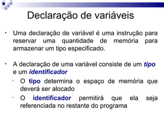 Declaração de variáveis
•   Uma declaração de variável é uma instrução para
    reservar uma quantidade de memória para
    armazenar um tipo especificado.

•    A declaração de uma variável consiste de um tipo
     e um identificador
    • O tipo determina o espaço de memória que
        deverá ser alocado
    • O      identificador permitirá que ela seja
        referenciada no restante do programa
 