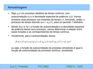 Luiz C. Trintinalia PTC-5822 15/05/12 - 10/57
Amostragem
• Seja xc
(t) um processo aleatório de tempo contínuo, com
autocorrelação Rc
(τ) e densidade espectral de potência Sc
(f). Vamos
amostrar esse processo nos instantes de tempo nT, formando, então, o
processo de tempo discreto x(n) = xc
(nT), para um período T arbitrário.
• Sendo R(m) e S(f ) a função de autocorrelação e a densidade espectral
de potência desse novo processo, vamos determinar a relação entre
essas funções e as correspondentes de tempo contínuo.
• Inicialmente, para a autocorrelação, temos
ou seja, a função de autocorrelação do processo amostrado é igual à
função de autocorrelação do processo contínuo, amostrada.
R(m)=E {x(n+m)x(n)}=E {xc(nT +mT )xc(nT )}=Rc (mT )
 