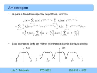 Luiz C. Trintinalia PTC-5822 15/05/12 - 11/57
Amostragem
• Já para a densidade espectral de potência, teremos
• Essa expressão pode ser melhor interpretada através da figura abaixo:
S ( f )= ∑
m=−∞
∞
R(m) e
− j 2π f m T
= ∑
m=−∞
∞
Rc (mT ) e
− j 2π f m T
=
= ∑
m=−∞
∞
∫
−∞
∞
Sc(α) e
j2 π α m T
d α e
− j 2 π f m T
=∫
−∞
∞
Sc (α) ∑
m=−∞
∞
e j 2π(α− f )mT
d α=
=∫
−∞
∞
Sc(α)
1
T
∑
n=−∞
∞
δ(α− f −
n
T )d α=
1
T
∑
n=−∞
∞
Sc(f −
n
T )
f
B
-B
Sc(f)
f
1/T
-1/T
S(f)
…
…
 