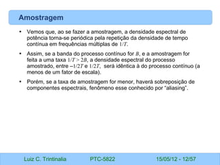 Luiz C. Trintinalia PTC-5822 15/05/12 - 12/57
Amostragem
• Vemos que, ao se fazer a amostragem, a densidade espectral de
potência torna-se periódica pela repetição da densidade de tempo
contínua em frequências múltiplas de 1/T.
• Assim, se a banda do processo contínuo for B, e a amostragem for
feita a uma taxa 1/T > 2B, a densidade espectral do processo
amostrado, entre –1/2T e 1/2T, será idêntica à do processo contínuo (a
menos de um fator de escala).
• Porém, se a taxa de amostragem for menor, haverá sobreposição de
componentes espectrais, fenômeno esse conhecido por “aliasing”.
 