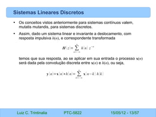Luiz C. Trintinalia PTC-5822 15/05/12 - 13/57
Sistemas Lineares Discretos
• Os conceitos vistos anteriormente para sistemas contínuos valem,
mutatis mutandis, para sistemas discretos.
• Assim, dado um sistema linear e invariante a deslocamento, com
resposta impulsiva h(n), e correspondente transformada
temos que sua resposta, ao se aplicar em sua entrada o processo x(n)
será dada pela convolução discreta entre x(n) e h(n), ou seja,
H ( z)= ∑
n=−∞
∞
h(n) z
−n
y (n)=x (n)∗h(n)= ∑
k=−∞
∞
x(n−k ) h(k )
 