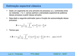Luiz C. Trintinalia PTC-5822 15/05/12 - 16/57
Estimação espectral clássica
• Dado um segmento de uma amostra do processo x(t), conhecida entre
os instantes –T e T, vamos estimar a densidade espectral de potência
desse processo a partir dessa amostra.
• Seja dado o seguinte estimador para a função de autocorrelação desse
processo:
• Temos que:
̂
R ( τ) =
1
2T −∣τ∣
∫
−T+∣τ∣/2
T −∣τ∣/2
x
(t+ τ
2) x
(t− τ
2 )dt
E { ̂
R ( τ) }=
1
2T−∣τ∣
∫
−T +∣τ∣/2
T −∣τ∣/2
E
{x
(t+ τ
2 ) x
(t− τ
2 )}dt=R( τ) , para ∣τ∣<2T
 