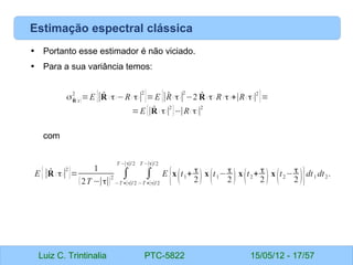 Luiz C. Trintinalia PTC-5822 15/05/12 - 17/57
Estimação espectral clássica
• Portanto esse estimador é não viciado.
• Para a sua variância temos:
com
σ ̂
R (t)
2
=E {∣̂
R ( τ)−R( τ)∣
2
}=E {∣̂
R ( τ)∣
2
−2 ̂
R ( τ) R ( τ )+∣R( τ)∣2
}=
=E {∣ ̂
R ( τ)∣
2
}−∣R( τ)∣
2
E {∣̂
R ( τ)∣
2
}=
1
(2T −∣τ∣)
2 ∫
−T +∣τ∣/2
T −∣τ∣/2
∫
−T +∣τ∣/2
T −∣τ∣/2
E
{x
(t1+ τ
2) x
(t1− τ
2 ) x
(t2+ τ
2 ) x
(t2− τ
2 )}dt1 dt2.
 