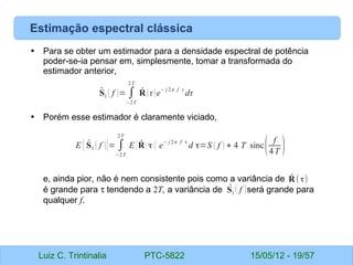 Luiz C. Trintinalia PTC-5822 15/05/12 - 19/57
Estimação espectral clássica
• Para se obter um estimador para a densidade espectral de potência
poder-se-ia pensar em, simplesmente, tomar a transformada do
estimador anterior,
• Porém esse estimador é claramente viciado,
e, ainda pior, não é nem consistente pois como a variância de
é grande para τ tendendo a 2T, a variância de será grande para
qualquer f.
̂
S1 ( f )= ∫
−2T
2T
̂
R (τ)e
− j 2π f τ
dτ
E { ̂
S1 ( f )}= ∫
−2T
2T
E { ̂
R ( τ) } e
− j2π f τ
d τ=S ( f ) ∗ 4 T sinc( f
4T )
̂
R (τ)
̂
S1 ( f )
 