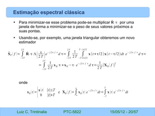 Luiz C. Trintinalia PTC-5822 15/05/12 - 20/57
Estimação espectral clássica
• Para minimizar-se esse problema pode-se multiplicar por uma
janela de forma a minimizar-se o peso de seus valores próximos a
suas pontas.
• Usando-se, por exemplo, uma janela triangular obteremos um novo
estimador
onde
̂
SP ( f )= ∫
−2T
2T
̂
R ( τ) Λ
(
τ
2T )e
− j 2π f τ
d τ= ∫
−2T
2T
1
2T
∫
−T +∣τ∣/2
T −∣τ∣/2
x(t+τ/2)x(t−τ/2)dt e
− j2π f τ
d τ=
= ∫
−2T
2T
1
2T
xT
( τ)∗xT
(−τ) e
− j2π f τ
d τ=
1
2T
∣XT ( f )∣
2
xT (t)={x(t) ∣t∣≤T
0 ∣t∣>T
e XT ( f )=∫
−∞
∞
xT (t) e
− j2π f t
dt=∫
−T
T
x (t) e
− j2π f t
dt
̂
R ( τ)
 