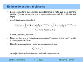 Luiz C. Trintinalia PTC-5822 15/05/12 - 21/57
Estimação espectral clássica
• Esse estimador é denominado periodograma, e note que ele é sempre
positivo (como se espera que a densidade espectral de potência real
seja).
• A média desse estimador é,
e ele é, portanto, viciado.
• Note, porém, que o vício decresce quanto T cresce, pois o sinc2
() tende
a um impulso de Dirac.
• Quanto à sua variância, pode ser demonstrado que
ou seja, ele também não é um estimador consistente.
E { ̂
SP ( f )}= ∫
−2T
2T
E { ̂
R ( τ) } Λ
(
τ
2 T )e
− j 2π f τ
d τ=∫
−∞
∞
R( τ) Λ
(
τ
2T )e
− j 2π f τ
d τ=
=S ( f )∗2 T sinc
2
(2 T f )
σ ̂
SP ( f )
2
≈{S ( f )}
2
 