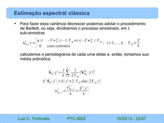 Luiz C. Trintinalia PTC-5822 15/05/12 - 22/57
• Para fazer essa variância decrescer podemos adotar o procedimento
de Bartlett, ou seja, dividiremos o processo amostrado, em k
sub-amostras
calculamos o periodograma de cada uma delas e, então, tomamos sua
média aritmética:
Estimação espectral clássica
xTM
i
(t)={x (t) −T +2 (i−1)T M <t≤−T +2 i T M
0 caso contrário
; i=1,…, k ; T M =
T
k
̂
SB ( f )=
1
k
∑
i=1
k
1
2T M
∣XTM
(i)
( f )∣
2
E { ̂
SB ( f )}=S ( f )∗2 T M sinc(2TM f )
σ ̂
SB ( f )
2
=
σ ̂
SP ( f )
2
k
≈
S
2
( f )
k
 