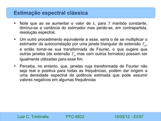 Luiz C. Trintinalia PTC-5822 15/05/12 - 23/57
Estimação espectral clássica
• Note que ao se aumentar o valor de k, para T mantido constante,
diminui-se a variância do estimador mas perde-se, em contrapartida,
resolução espectral.
• Um outro procedimento equivalente a esse, seria o de se multiplicar o
estimador da autocorrelação por uma janela triangular de extensão TM
,
e então tomar-se sua transformada de Fourier, o que sugere que
outras janelas (de extensão TM
mas com outros formatos) possam ser
igualmente utilizadas para esse fim.
• Perceba, no entanto, que, janelas cuja transformada de Fourier não
seja real e positiva para todas as frequências, podem dar origem a
uma densidade espectral de potência estimada que pode assumir
valores negativos em algumas frequências
 