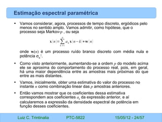 Luiz C. Trintinalia PTC-5822 15/05/12 - 24/57
Estimação espectral paramétrica
• Vamos considerar, agora, processos de tempo discreto, ergódicos pelo
menos no sentido amplo. Vamos admitir, como hipótese, que o
processo seja Markov-p , ou seja
onde w(n) é um processo ruído branco discreto com média nula e
potência σw
2
.
• Como visto anteriormente, aumentando-se a ordem p do modelo acima
ele se aproxima do comportamento do processo real, pois, em geral,
há uma maior dependência entre as amostras mais próximas do que
entre as mais distantes.
• Vamos, inicialmente, obter uma estimativa do valor do processo no
instante n como combinação linear das p amostras anteriores.
• Então vamos mostrar que os coeficientes dessa estimativa
correspondem aos coeficientes ak
da expressão anterior, e aí
calcularemos a expressão da densidade espectral de potência em
função desses coeficientes.
x (n)=∑
k =1
p
ak x (n−k)+w (n)
 