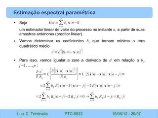 Luiz C. Trintinalia PTC-5822 15/05/12 - 25/57
Estimação espectral paramétrica
• Seja
um estimador linear do valor do processo no instante n, a partir de suas
amostras anteriores (preditor linear).
• Vamos determinar os coeficientes bk
que tornam mínimo o erro
quadrático médio
• Para isso, vamos igualar a zero a derivada de ε2
em relação a bj
,
j =1, …, p :
̂
x (n)=∑
k =1
p
bk x (n−k)
ε
2
=E {∣̂
x (n)−x(n)∣
2
}
∂ ε
2
∂ b j
=E {∂[( ̂
x(n)−x (n))
2
]
∂ bj
}=E {2(̂
x (n)−x (n)) x(n− j)}=
=2∑
k=1
p
bk E {x (n−k) x (n− j)}−2 E {x(n) x (n− j)}=
=2∑
k=1
p
bk Rx (k− j)−2 Rx ( j)=0 ⇒∑
k=1
p
bk Rx (k− j)=Rx ( j)
 