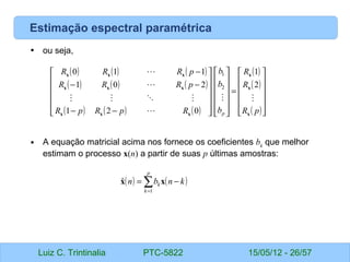 Luiz C. Trintinalia PTC-5822 15/05/12 - 26/57
Estimação espectral paramétrica
• ou seja,
• A equação matricial acima nos fornece os coeficientes bk
que melhor
estimam o processo x(n) a partir de suas p últimas amostras:
( ) ( ) ( )
( ) ( ) ( )
( ) ( ) ( )
( )
( )
( )











=
























−
−
−
−
−
p
R
R
R
b
b
b
R
p
R
p
R
p
R
R
R
p
R
R
R
p x
x
x
x
x
x
x
x
x
x
x
x









2
1
0
2
1
2
0
1
1
1
0
2
1
( ) ( )
k
n
b
n
p
k
k −
= ∑
=1
ˆ x
x
 