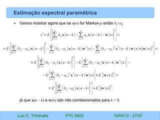 Luiz C. Trintinalia PTC-5822 15/05/12 - 27/57
Estimação espectral paramétrica
• Vamos mostrar agora que se x(n) for Markov-p então bk
=ak
:
já que x(n – k) e w(n) são não correlacionados para k > 0.
ε
2
=E
{∣∑
k=1
p
bk x(n−k)−∑
k=1
p
ak x(n−k)−w(n)
∣
2
}=
=E
{∣∑
k=1
p
(bk −ak )x(n−k)∣
2
−∑
k =1
p
(bk−ak )x(n−k)w
*
(n)−∑
k=1
p
(bk −ak )
*
x
*
(n−k)w(n)+∣w(n)∣
2
}=
=E
{∣∑
k=1
p
(bk −ak)x(n−k)∣
2
}−E {∑
k=1
p
(bk −ak )x(n−k)w
*
(n)}−
−E {∑
k=1
p
(bk−ak )
*
x
*
(n−k)w(n)}+E {∣w(n)∣
2
}=
=E
{∣∑
k=1
p
(bk −ak )x(n−k)
∣
2
}+E {∣w(n)∣
2
}
 