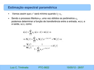 Luiz C. Trintinalia PTC-5822 15/05/12 - 28/57
Estimação espectral paramétrica
• Vemos assim que ε 2
será mínimo quando bk
=ak
.
• Sendo o processo Markov-p, uma vez obtidos os parâmetros ak
,
podemos determinar a função de transferência entre a entrada, w(n), e
a saída, x(n), como:
( ) ( ) ( )
( ) ( ) ( )
( )
( )
( )
f
H
e
a
f
f
f
e
f
a
f
n
k
n
a
n
p
k
T
k
f
j
k
p
k
T
k
f
j
k
p
k
k
=
−
=
⇒
⇒
+
=
⇒
⇒
+
−
=
∑
∑
∑
=
π
−
=
π
−
=
1
2
1
2
1
1
1
W
X
W
X
X
w
x
x
 
