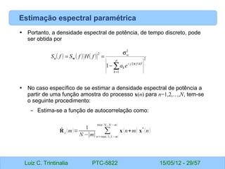Luiz C. Trintinalia PTC-5822 15/05/12 - 29/57
Estimação espectral paramétrica
• Portanto, a densidade espectral de potência, de tempo discreto, pode
ser obtida por
• No caso específico de se estimar a densidade espectral de potência a
partir de uma função amostra do processo x(n) para n=1,2,…,N, tem-se
o seguinte procedimento:
– Estima-se a função de autocorrelação como:
( ) ( ) ( ) 2
1
2
2
2
1 ∑
=
π
−
−
σ
=
=
p
k
kT
f
j
k
w
e
a
f
H
f
S
f
S w
x
̂
Rx (m)=
1
N −∣m∣
∑
n=max (1,1−m)
min( N , N −m)
x (n+m) x
*
(n)
 