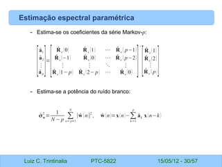 Luiz C. Trintinalia PTC-5822 15/05/12 - 30/57
Estimação espectral paramétrica
– Estima-se os coeficientes da série Markov-p:
– Estima-se a potência do ruído branco:
[
̂
a1
̂
a2

̂
ap
]=
[
̂
Rx (0) ̂
Rx (1)  ̂
Rx ( p−1)
̂
Rx (−1) ̂
Rx (0)  ̂
Rx ( p−2)
   
̂
Rx (1− p) ̂
Rx (2− p)  ̂
Rx (0)
]
−1
[
̂
Rx (1)
̂
Rx (2)

̂
Rx ( p)]
̂
σw
2
=
1
N − p
∑
n= p+1
N
∣ ̂
w (n)∣
2
, ̂
w (n)=x(n)−∑
k=1
p
̂
ak x (n−k)
 