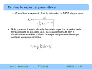 Luiz C. Trintinalia PTC-5822 15/05/12 - 31/57
Estimação espectral paramétrica
– Constrói-se a expressão final da estimativa da D.E.P. do processo:
• Note que essa é a estimativa da densidade espectral de potência de
tempo discreto do processo x(n), que está relacionada com a
densidade espectral de potência do respectivo processo de tempo
contínuo xc
(t) pela expressão:
̂
Sx ( f )=
̂
σw
2
∣1−∑
k =1
p
̂
ak e
− j2π f k T
∣
2
( ) ( )
∑
∞
−∞
=
−
=
n
c T
n
f
S
T
f
S
1
 