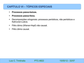 Luiz C. Trintinalia PTC-5822 15/05/12 - 32/57
CAPÍTULO VI – TÓPICOS ESPECIAIS
• Processos passa-baixas.
• Processos passa-faixa.
• Decomposições ortogonais: processos periódicos, não periódicos e
Kahrunen-Loève.
• Filtro ótimo (Wiener-Hopf) não causal.
• Filtro ótimo causal.
 