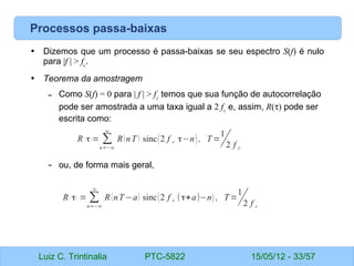 Luiz C. Trintinalia PTC-5822 15/05/12 - 33/57
Processos passa-baixas
• Dizemos que um processo é passa-baixas se seu espectro S(f) é nulo
para |f | > fc
.
• Teorema da amostragem
– Como S(f) = 0 para | f | > fc
temos que sua função de autocorrelação
pode ser amostrada a uma taxa igual a 2 fc
e, assim, R(τ) pode ser
escrita como:
– ou, de forma mais geral,
R( τ)= ∑
n=−∞
∞
R(nT ) sinc(2 f c τ−n), T =
1
2 f c
R( τ) = ∑
n=−∞
∞
R(nT−a) sinc(2 f c (τ+a)−n) , T=
1
2 f c
 