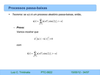 Luiz C. Trintinalia PTC-5822 15/05/12 - 34/57
Processos passa-baixas
• Teorema: se x(t) é um processo aleatório passa-baixas, então,
– Prova:
Vamos mostrar que
com
( ) ( ) ( )
∑
∞
−∞
=
−
=
n
c n
t
f
nT
t 2
sinc
.
x
x
E {∣x t−
xt∣
2
}=0
( ) ( ) ( )
∑
∞
−∞
=
−
=
n
c n
t
f
nT
t 2
sinc
.
ˆ x
x
 